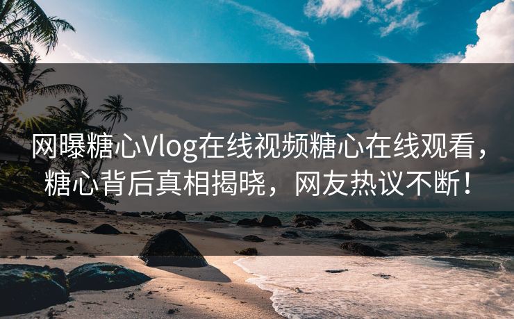 网曝糖心Vlog在线视频糖心在线观看，糖心背后真相揭晓，网友热议不断！