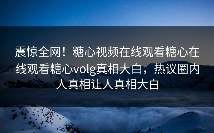 震惊全网！糖心视频在线观看糖心在线观看糖心volg真相大白，热议圈内人真相让人真相大白