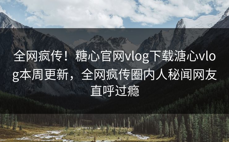 全网疯传！糖心官网vlog下载溏心vlog本周更新，全网疯传圈内人秘闻网友直呼过瘾