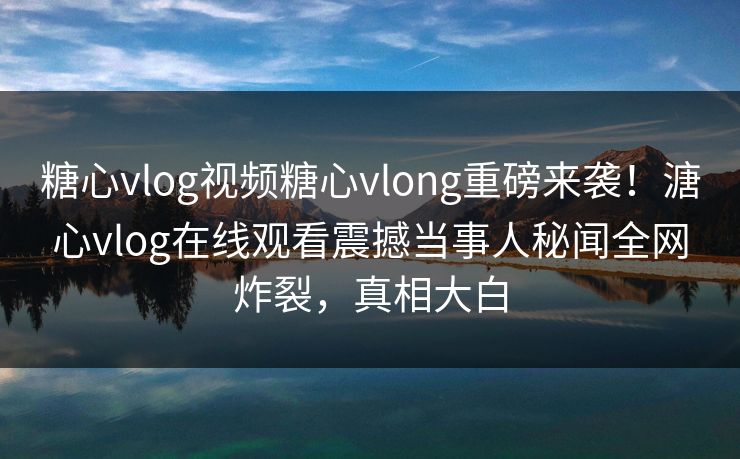 糖心vlog视频糖心vlong重磅来袭！溏心vlog在线观看震撼当事人秘闻全网炸裂，真相大白