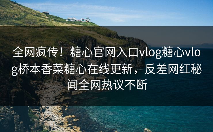 全网疯传！糖心官网入口vlog糖心vlog桥本香菜糖心在线更新，反差网红秘闻全网热议不断