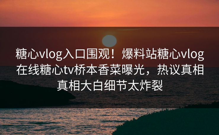 糖心vlog入口围观！爆料站糖心vlog在线糖心tv桥本香菜曝光，热议真相真相大白细节太炸裂