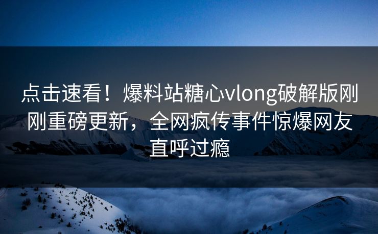 点击速看！爆料站糖心vlong破解版刚刚重磅更新，全网疯传事件惊爆网友直呼过瘾