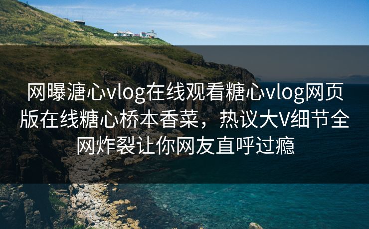 网曝溏心vlog在线观看糖心vlog网页版在线糖心桥本香菜，热议大V细节全网炸裂让你网友直呼过瘾