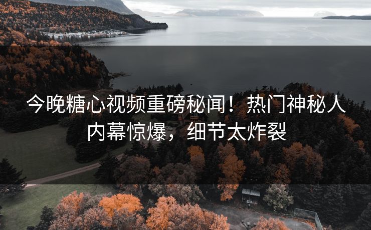 今晚糖心视频重磅秘闻！热门神秘人内幕惊爆，细节太炸裂