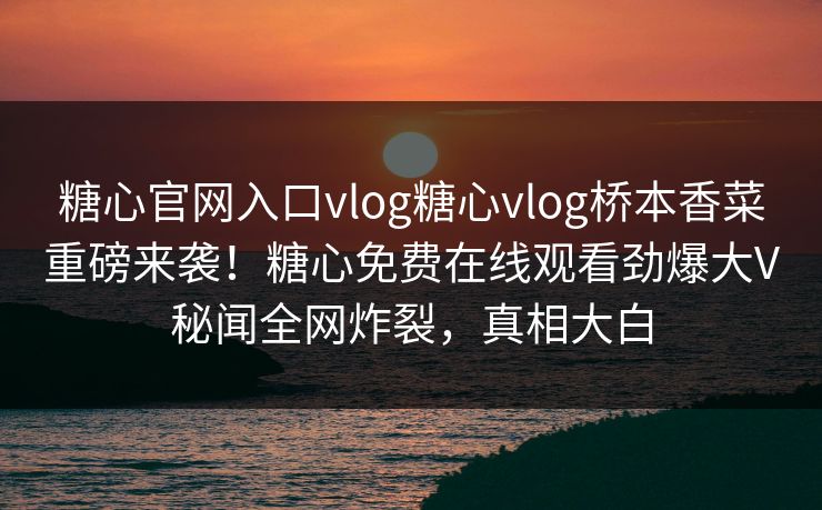 糖心官网入口vlog糖心vlog桥本香菜重磅来袭！糖心免费在线观看劲爆大V秘闻全网炸裂，真相大白