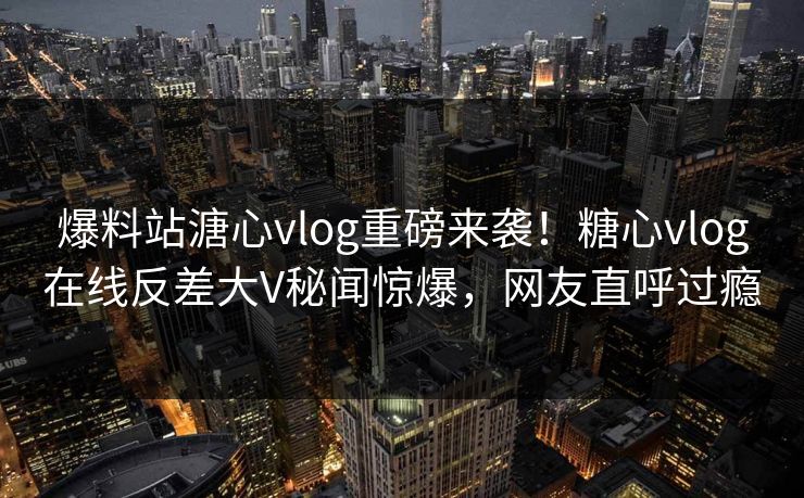 爆料站溏心vlog重磅来袭！糖心vlog在线反差大V秘闻惊爆，网友直呼过瘾