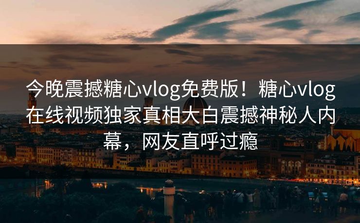 今晚震撼糖心vlog免费版！糖心vlog在线视频独家真相大白震撼神秘人内幕，网友直呼过瘾