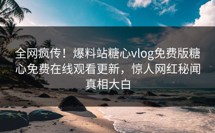 全网疯传！爆料站糖心vlog免费版糖心免费在线观看更新，惊人网红秘闻真相大白