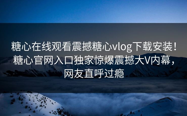 糖心在线观看震撼糖心vlog下载安装！糖心官网入口独家惊爆震撼大V内幕，网友直呼过瘾