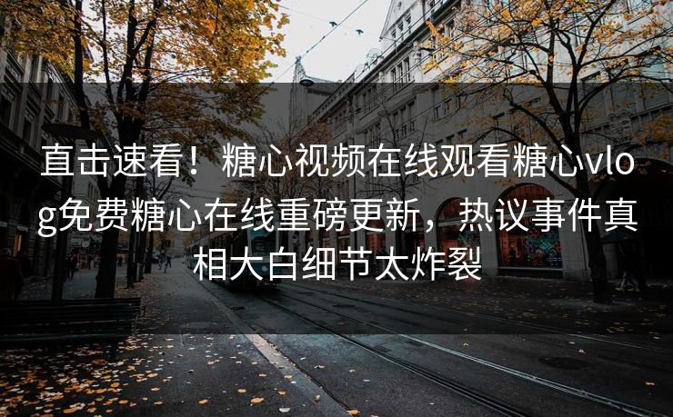 直击速看！糖心视频在线观看糖心vlog免费糖心在线重磅更新，热议事件真相大白细节太炸裂