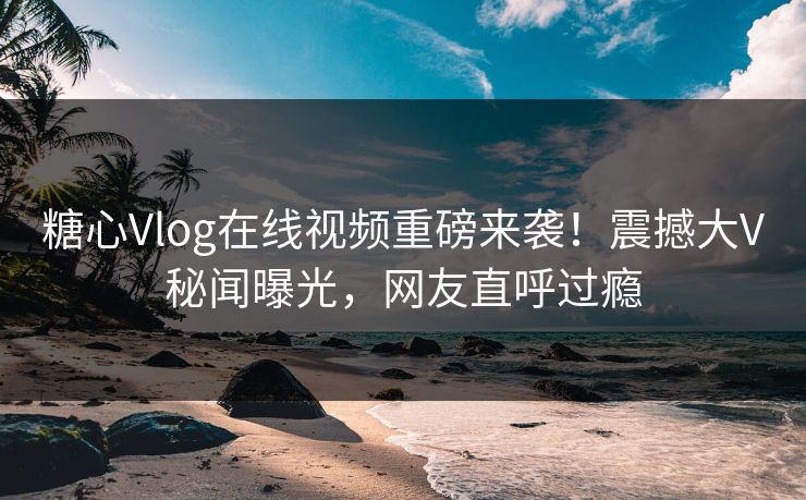糖心Vlog在线视频重磅来袭！震撼大V秘闻曝光，网友直呼过瘾