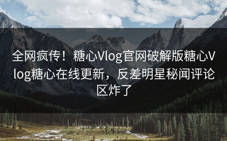 全网疯传！糖心Vlog官网破解版糖心Vlog糖心在线更新，反差明星秘闻评论区炸了