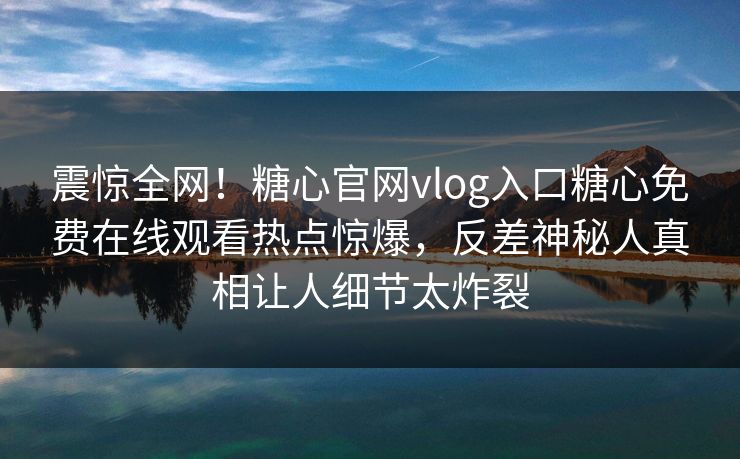 震惊全网！糖心官网vlog入口糖心免费在线观看热点惊爆，反差神秘人真相让人细节太炸裂