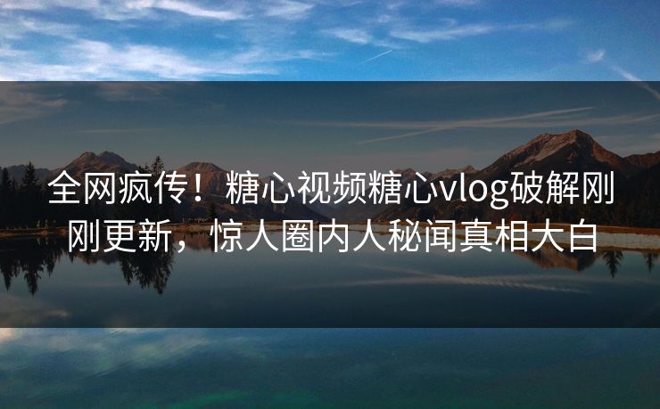 全网疯传！糖心视频糖心vlog破解刚刚更新，惊人圈内人秘闻真相大白