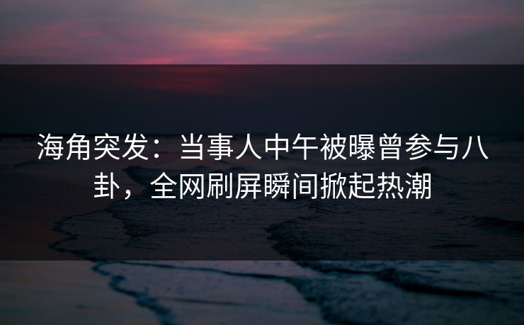 海角突发：当事人中午被曝曾参与八卦，全网刷屏瞬间掀起热潮