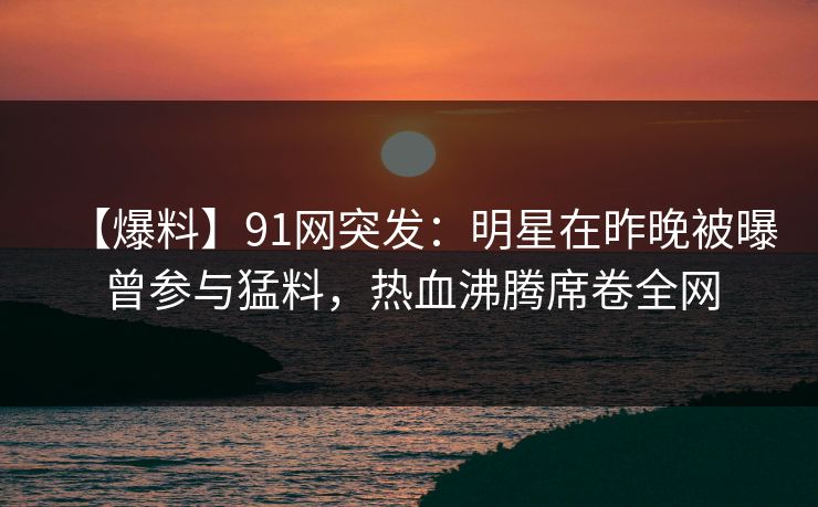 【爆料】91网突发：明星在昨晚被曝曾参与猛料，热血沸腾席卷全网