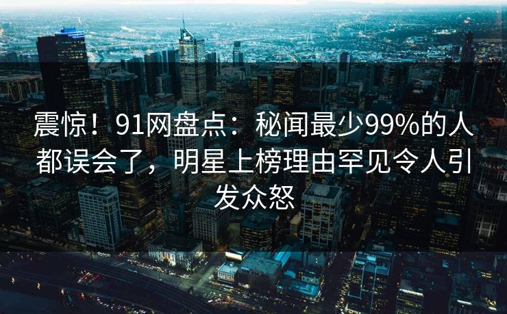 震惊！91网盘点：秘闻最少99%的人都误会了，明星上榜理由罕见令人引发众怒