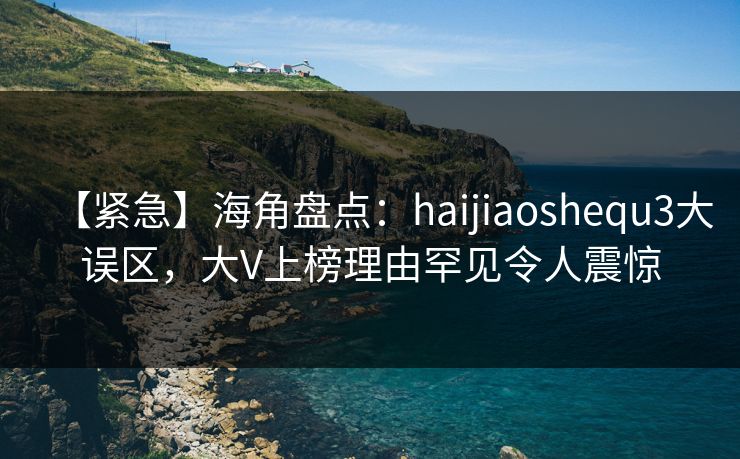 【紧急】海角盘点：haijiaoshequ3大误区，大V上榜理由罕见令人震惊