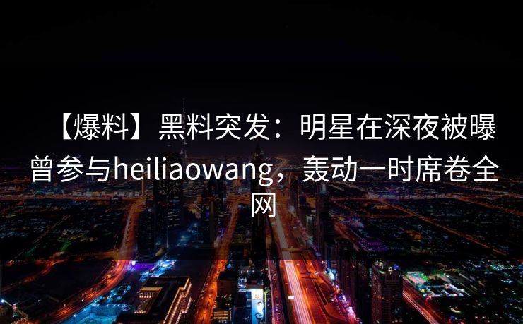 【爆料】黑料突发：明星在深夜被曝曾参与heiliaowang，轰动一时席卷全网