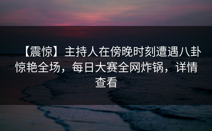 【震惊】主持人在傍晚时刻遭遇八卦惊艳全场，每日大赛全网炸锅，详情查看