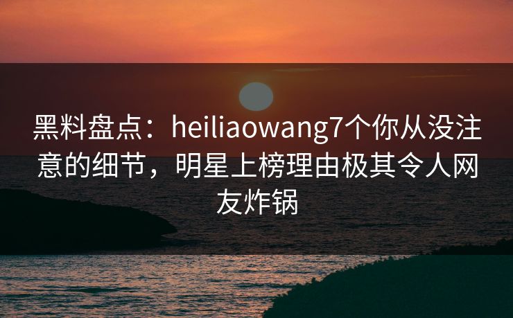 黑料盘点：heiliaowang7个你从没注意的细节，明星上榜理由极其令人网友炸锅