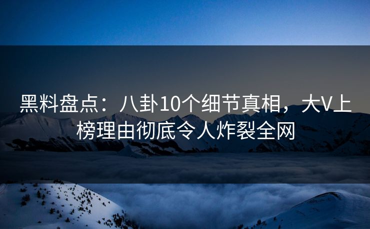 黑料盘点：八卦10个细节真相，大V上榜理由彻底令人炸裂全网