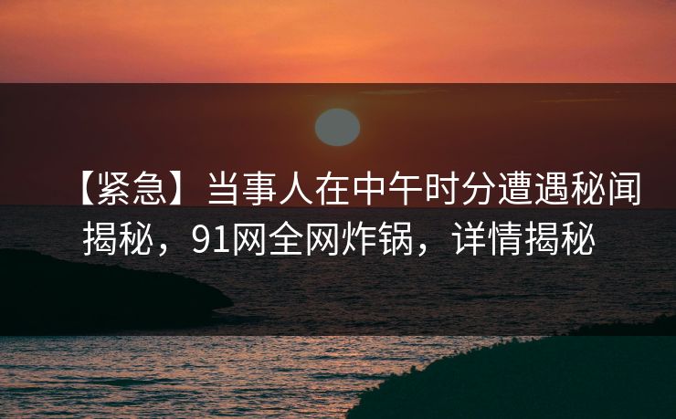 【紧急】当事人在中午时分遭遇秘闻揭秘，91网全网炸锅，详情揭秘