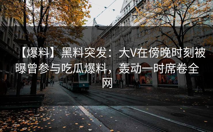 【爆料】黑料突发：大V在傍晚时刻被曝曾参与吃瓜爆料，轰动一时席卷全网