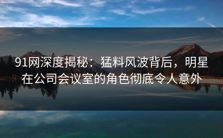 91网深度揭秘：猛料风波背后，明星在公司会议室的角色彻底令人意外