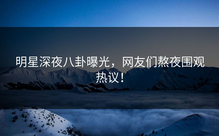 明星深夜八卦曝光，网友们熬夜围观热议！