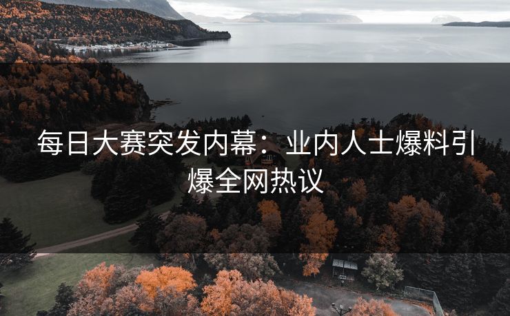 每日大赛突发内幕：业内人士爆料引爆全网热议
