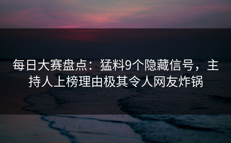 每日大赛盘点：猛料9个隐藏信号，主持人上榜理由极其令人网友炸锅