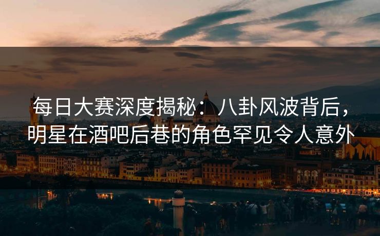 每日大赛深度揭秘：八卦风波背后，明星在酒吧后巷的角色罕见令人意外