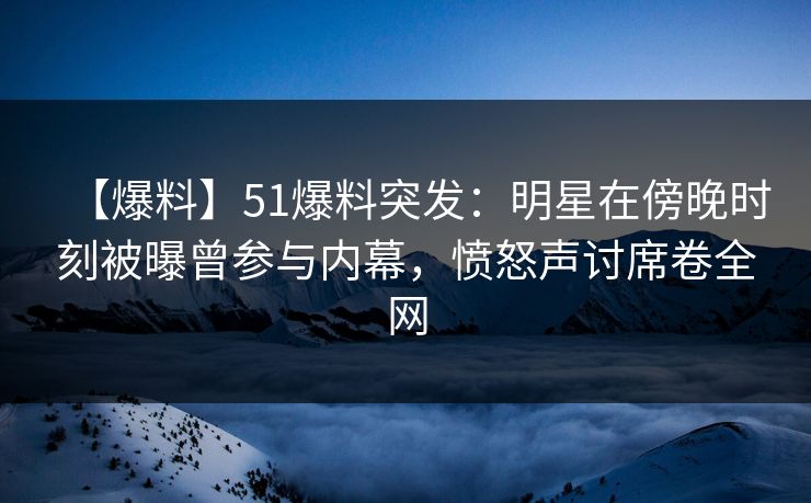 【爆料】51爆料突发：明星在傍晚时刻被曝曾参与内幕，愤怒声讨席卷全网