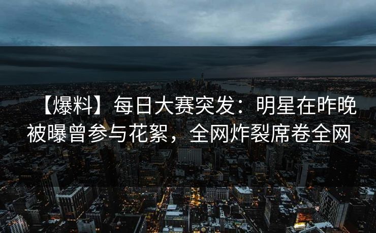 【爆料】每日大赛突发：明星在昨晚被曝曾参与花絮，全网炸裂席卷全网