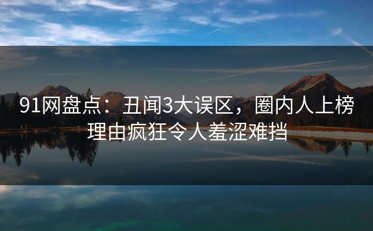 91网盘点：丑闻3大误区，圈内人上榜理由疯狂令人羞涩难挡