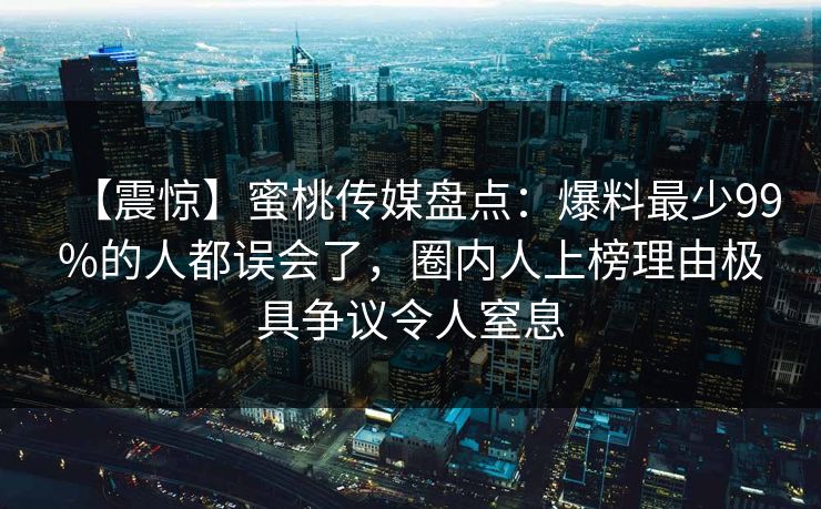 【震惊】蜜桃传媒盘点：爆料最少99%的人都误会了，圈内人上榜理由极具争议令人窒息