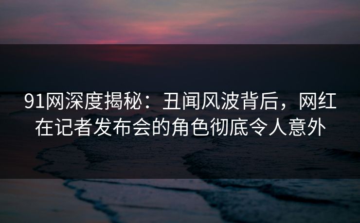 91网深度揭秘：丑闻风波背后，网红在记者发布会的角色彻底令人意外