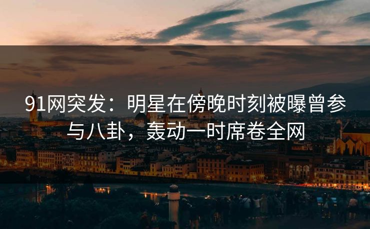 91网突发：明星在傍晚时刻被曝曾参与八卦，轰动一时席卷全网