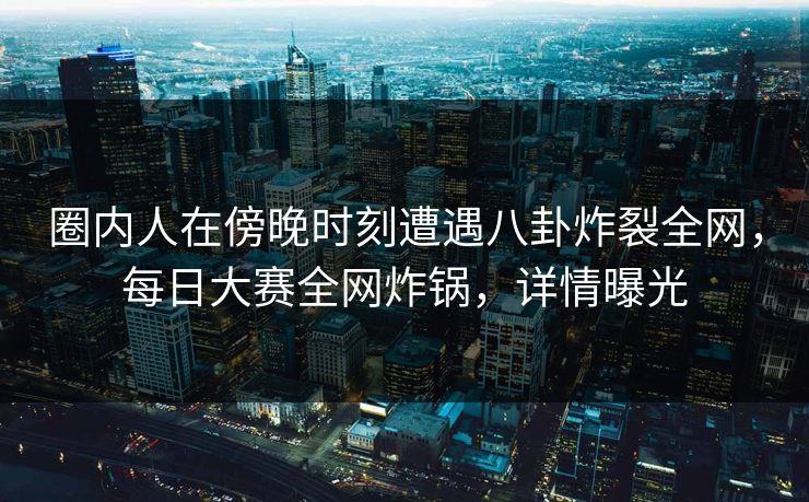 圈内人在傍晚时刻遭遇八卦炸裂全网，每日大赛全网炸锅，详情曝光