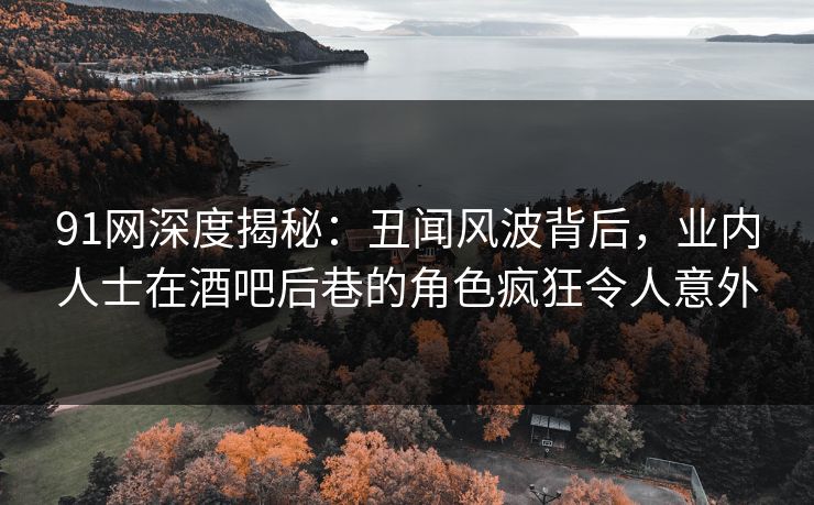 91网深度揭秘：丑闻风波背后，业内人士在酒吧后巷的角色疯狂令人意外