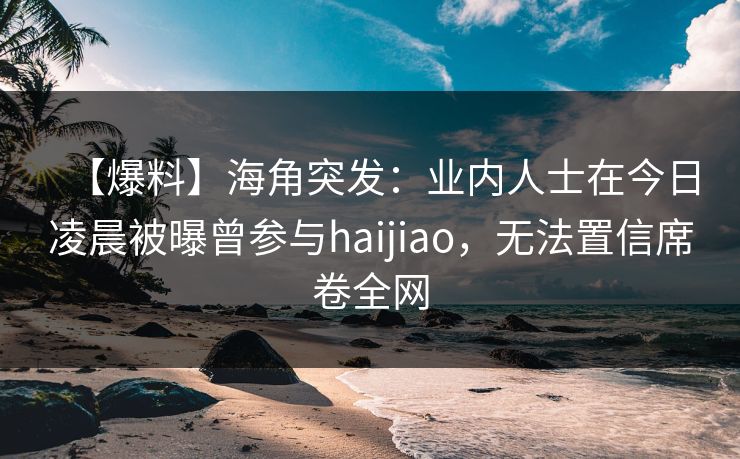【爆料】海角突发：业内人士在今日凌晨被曝曾参与haijiao，无法置信席卷全网