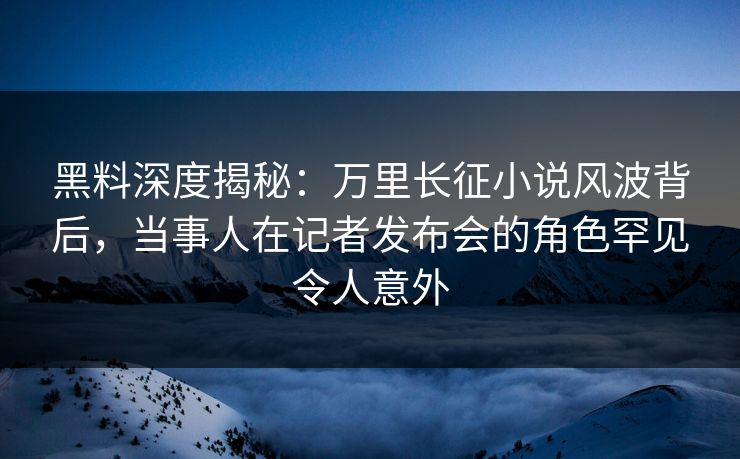 黑料深度揭秘：万里长征小说风波背后，当事人在记者发布会的角色罕见令人意外
