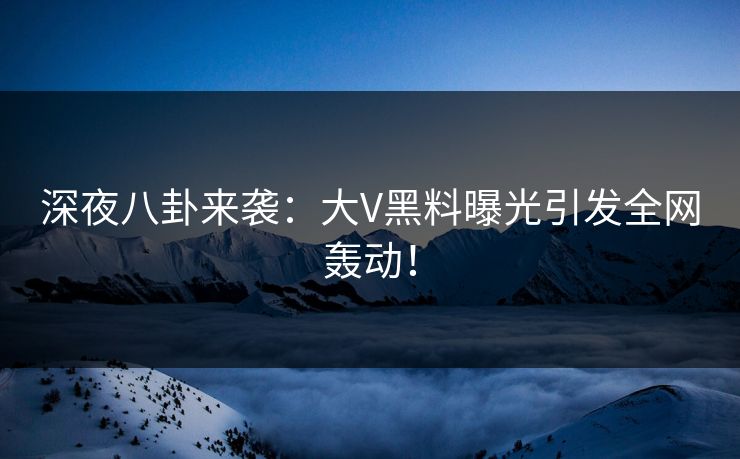 深夜八卦来袭：大V黑料曝光引发全网轰动！