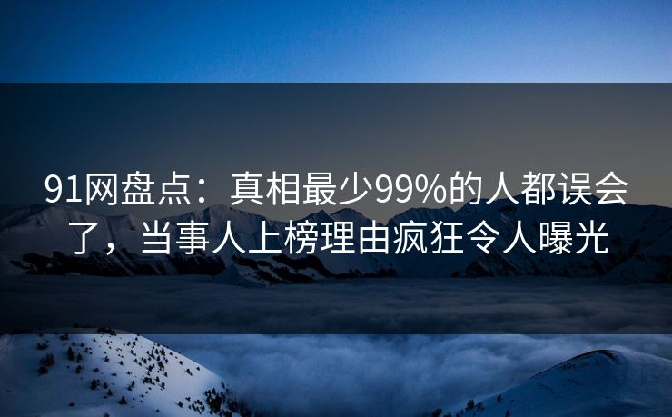 91网盘点：真相最少99%的人都误会了，当事人上榜理由疯狂令人曝光