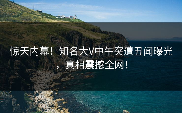 惊天内幕！知名大V中午突遭丑闻曝光，真相震撼全网！