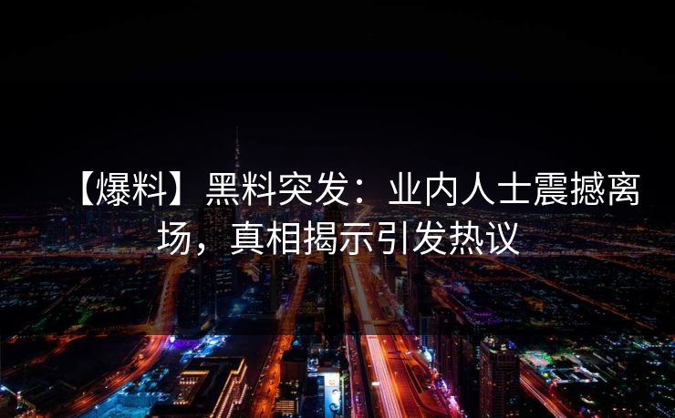 【爆料】黑料突发：业内人士震撼离场，真相揭示引发热议