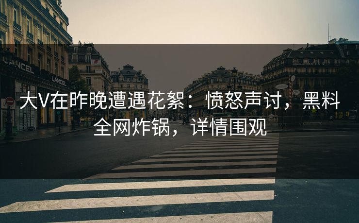 大V在昨晚遭遇花絮：愤怒声讨，黑料全网炸锅，详情围观