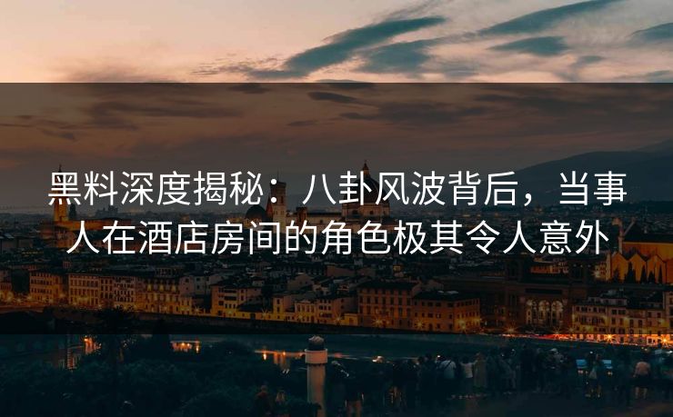 黑料深度揭秘：八卦风波背后，当事人在酒店房间的角色极其令人意外